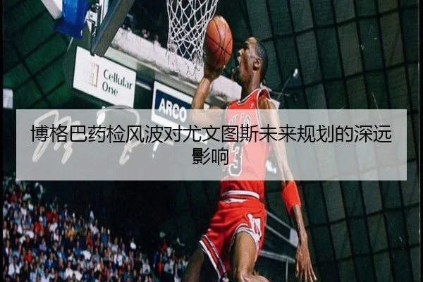 博格巴药检风波对尤文图斯未来规划的深远影响